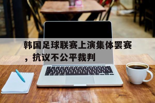 九游娱乐app官网-关于韩国足球联赛上演集体罢赛，抗议不公平裁判的信息